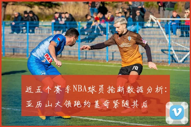 近五个赛季NBA球员抢断数据分析：亚历山大领跑约基奇紧随其后