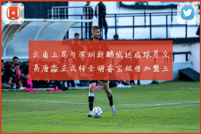 云南玉昆与深圳新鹏城达成球员交易唐淼正式转会胡睿宝租借加盟玉昆