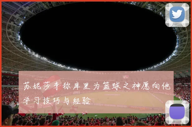 苏妮莎李称库里为篮球之神愿向他学习技巧与经验