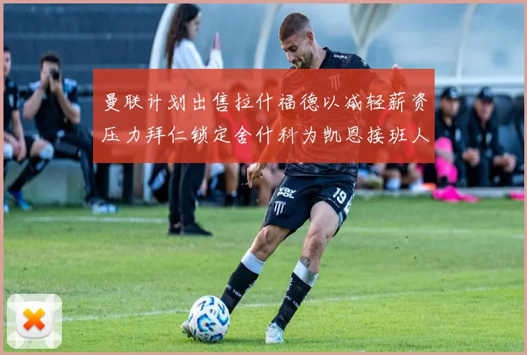 曼联计划出售拉什福德以减轻薪资压力拜仁锁定舍什科为凯恩接班人
