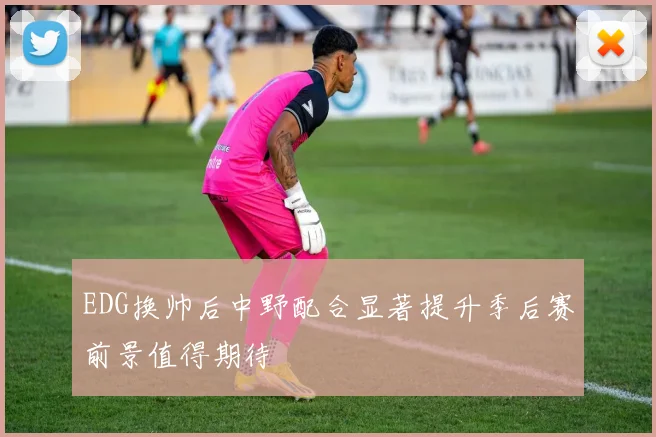 EDG换帅后中野配合显著提升季后赛前景值得期待