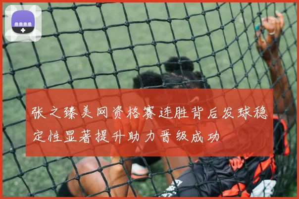 张之臻美网资格赛连胜背后发球稳定性显著提升助力晋级成功