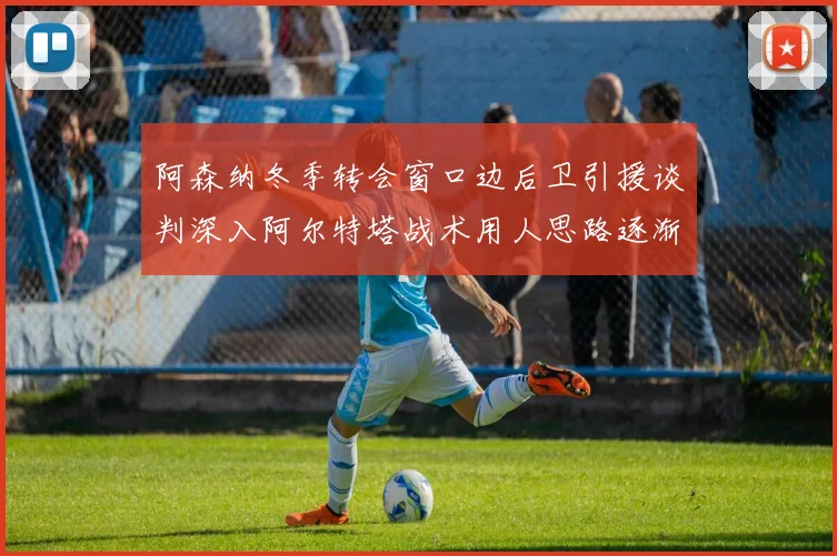 阿森纳冬季转会窗口边后卫引援谈判深入阿尔特塔战术用人思路逐渐浮出水面